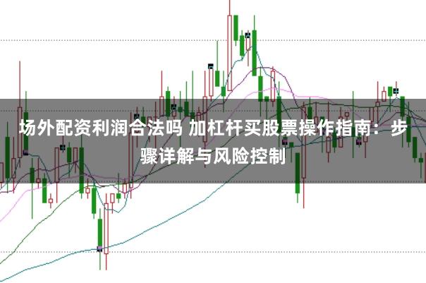 场外配资利润合法吗 加杠杆买股票操作指南：步骤详解与风险控制