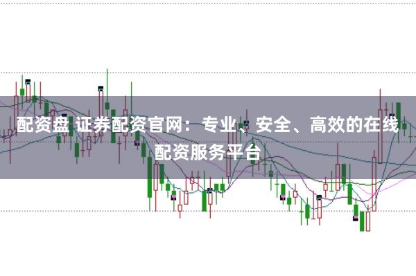 配资盘 证券配资官网：专业、安全、高效的在线配资服务平台