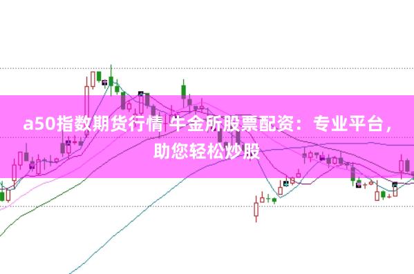 a50指数期货行情 牛金所股票配资：专业平台，助您轻松炒股