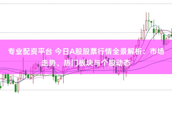 专业配资平台 今日A股股票行情全景解析：市场走势、热门板块与个股动态